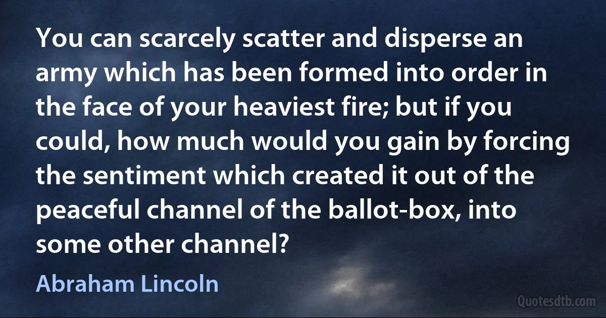 You can scarcely scatter and disperse an army which has been formed into order in the face of your heaviest fire; but if you could, how much would you gain by forcing the sentiment which created it out of the peaceful channel of the ballot-box, into some other channel? (Abraham Lincoln)