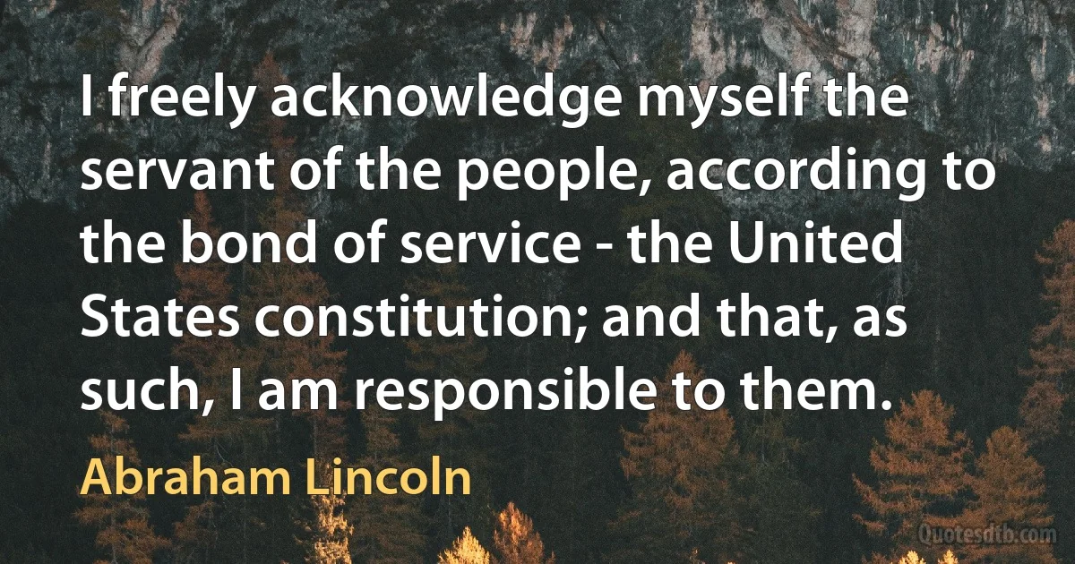 I freely acknowledge myself the servant of the people, according to the bond of service - the United States constitution; and that, as such, I am responsible to them. (Abraham Lincoln)