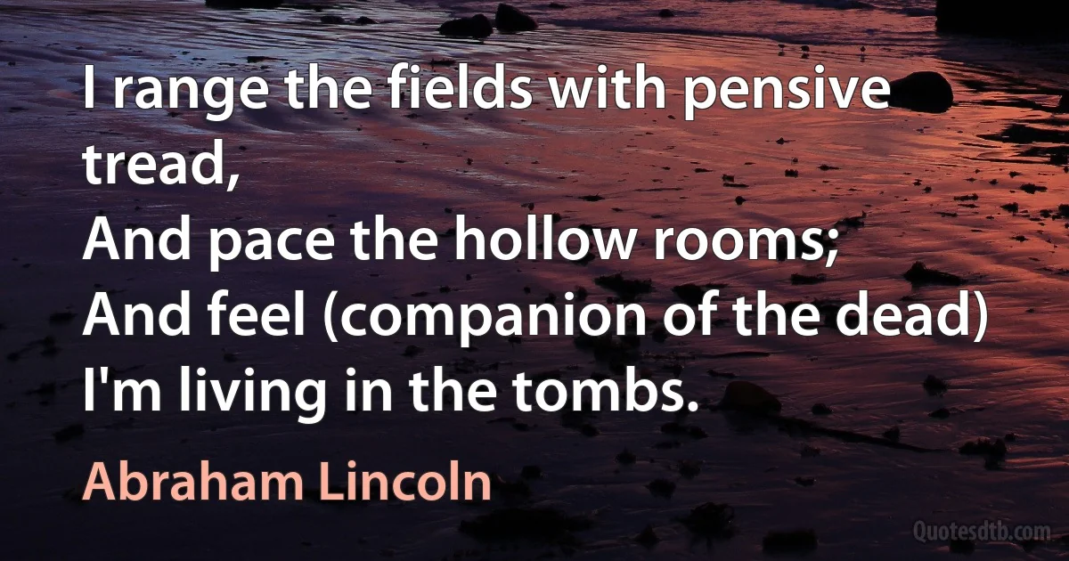 I range the fields with pensive tread,
And pace the hollow rooms;
And feel (companion of the dead)
I'm living in the tombs. (Abraham Lincoln)