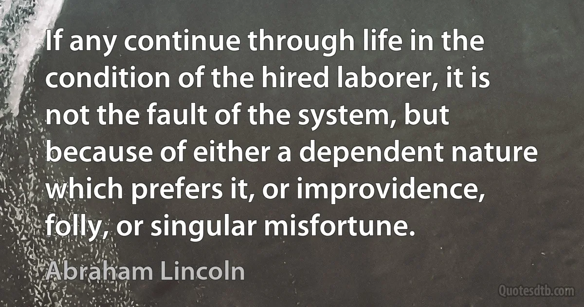 If any continue through life in the condition of the hired laborer, it is not the fault of the system, but because of either a dependent nature which prefers it, or improvidence, folly, or singular misfortune. (Abraham Lincoln)