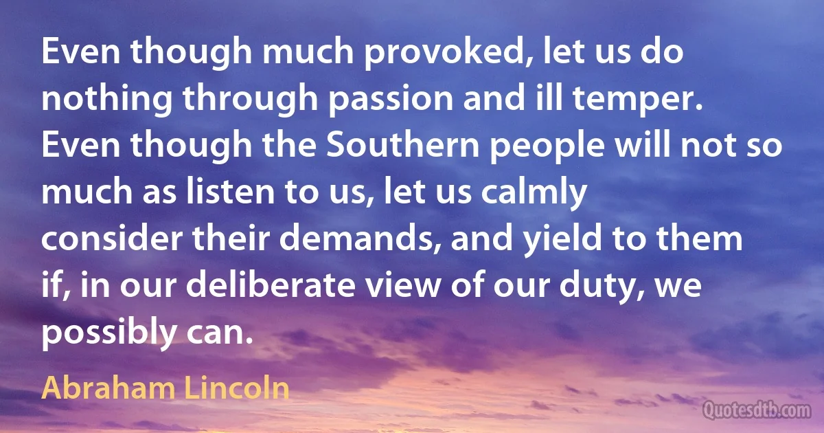 Even though much provoked, let us do nothing through passion and ill temper. Even though the Southern people will not so much as listen to us, let us calmly consider their demands, and yield to them if, in our deliberate view of our duty, we possibly can. (Abraham Lincoln)