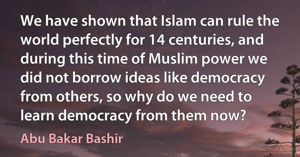 We have shown that Islam can rule the world perfectly for 14 centuries, and during this time of Muslim power we did not borrow ideas like democracy from others, so why do we need to learn democracy from them now? (Abu Bakar Bashir)