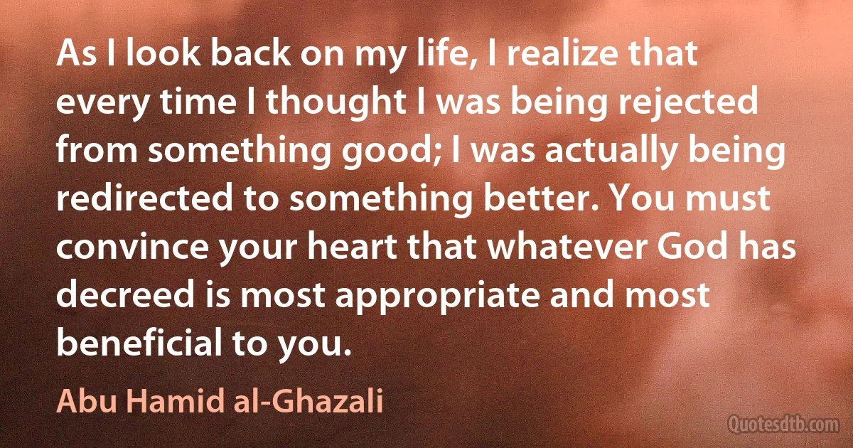 As I look back on my life, I realize that every time I thought I was being rejected from something good; I was actually being redirected to something better. You must convince your heart that whatever God has decreed is most appropriate and most beneficial to you. (Abu Hamid al-Ghazali)