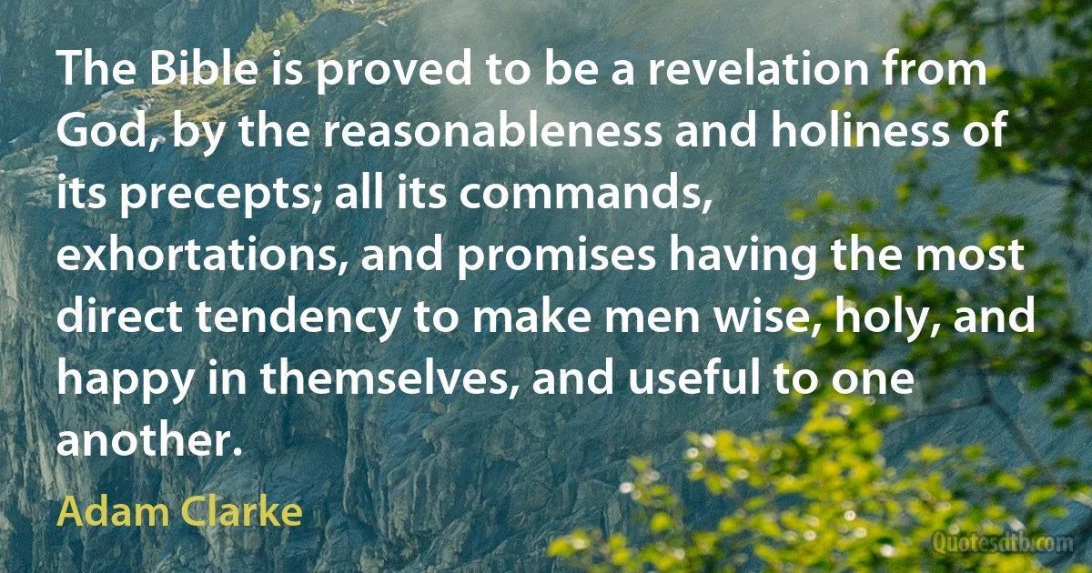 The Bible is proved to be a revelation from God, by the reasonableness and holiness of its precepts; all its commands, exhortations, and promises having the most direct tendency to make men wise, holy, and happy in themselves, and useful to one another. (Adam Clarke)