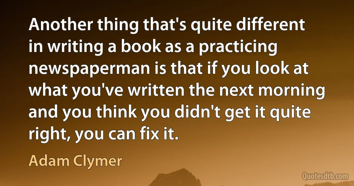 Another thing that's quite different in writing a book as a practicing newspaperman is that if you look at what you've written the next morning and you think you didn't get it quite right, you can fix it. (Adam Clymer)