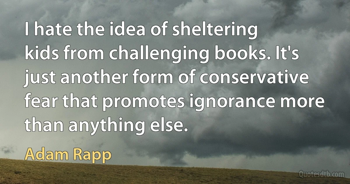 I hate the idea of sheltering kids from challenging books. It's just another form of conservative fear that promotes ignorance more than anything else. (Adam Rapp)