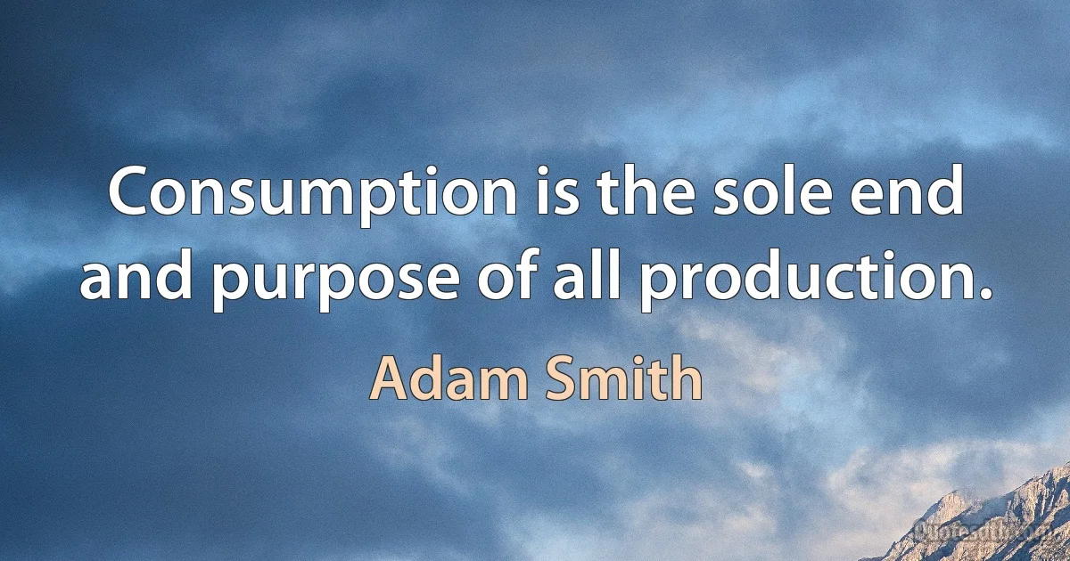 Consumption is the sole end and purpose of all production. (Adam Smith)