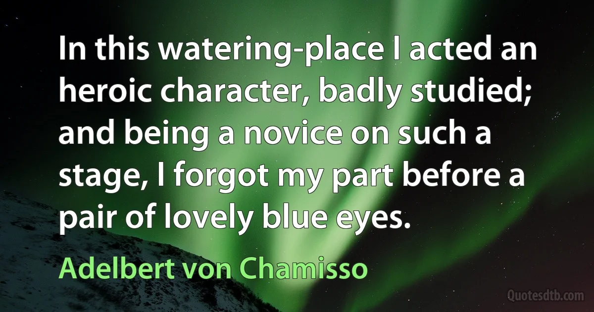 In this watering-place I acted an heroic character, badly studied; and being a novice on such a stage, I forgot my part before a pair of lovely blue eyes. (Adelbert von Chamisso)