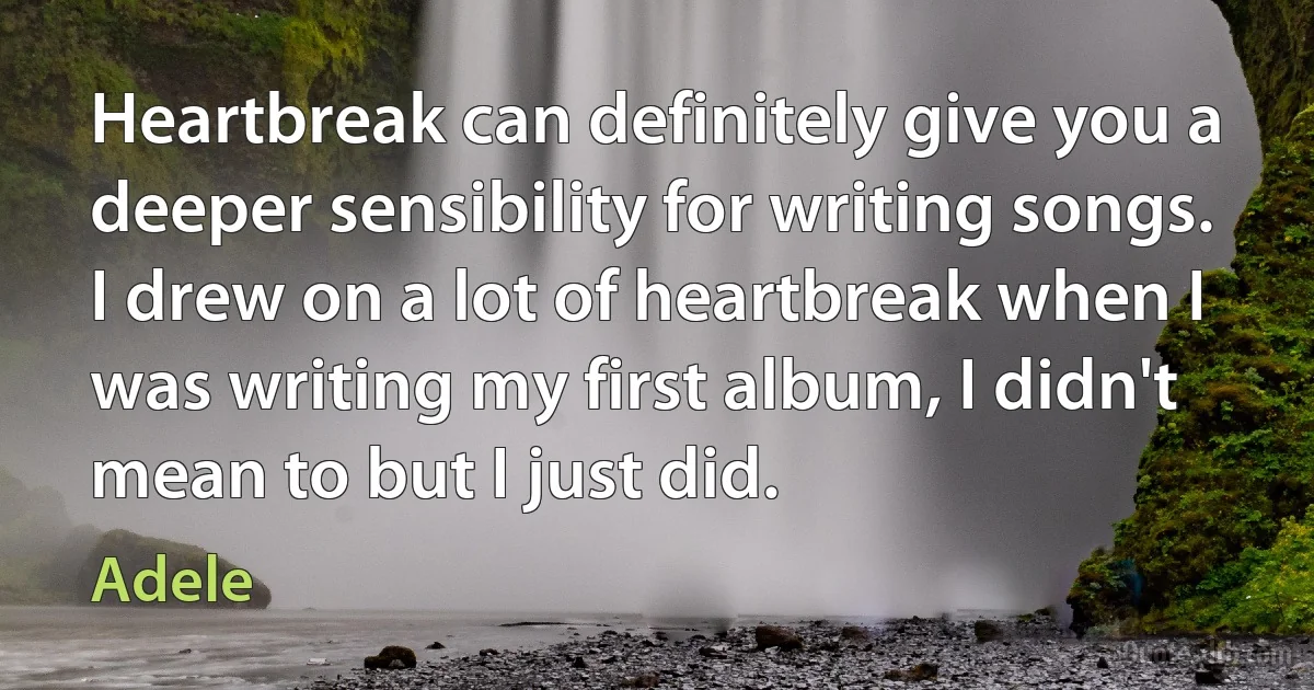 Heartbreak can definitely give you a deeper sensibility for writing songs. I drew on a lot of heartbreak when I was writing my first album, I didn't mean to but I just did. (Adele)