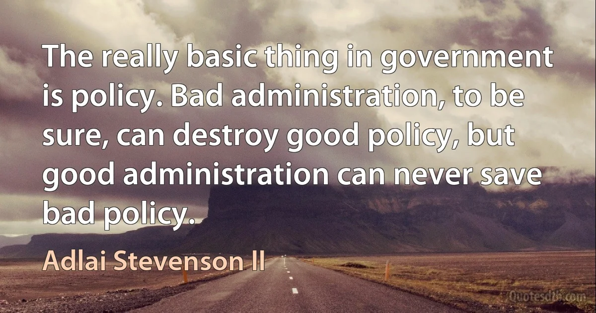 The really basic thing in government is policy. Bad administration, to be sure, can destroy good policy, but good administration can never save bad policy. (Adlai Stevenson II)