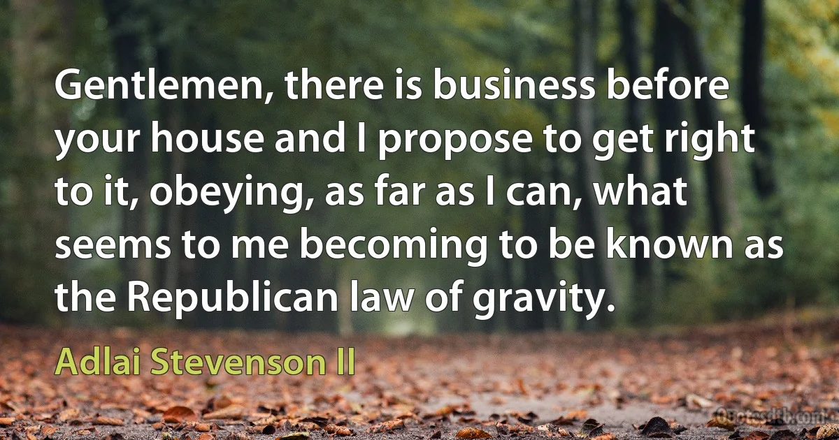 Gentlemen, there is business before your house and I propose to get right to it, obeying, as far as I can, what seems to me becoming to be known as the Republican law of gravity. (Adlai Stevenson II)