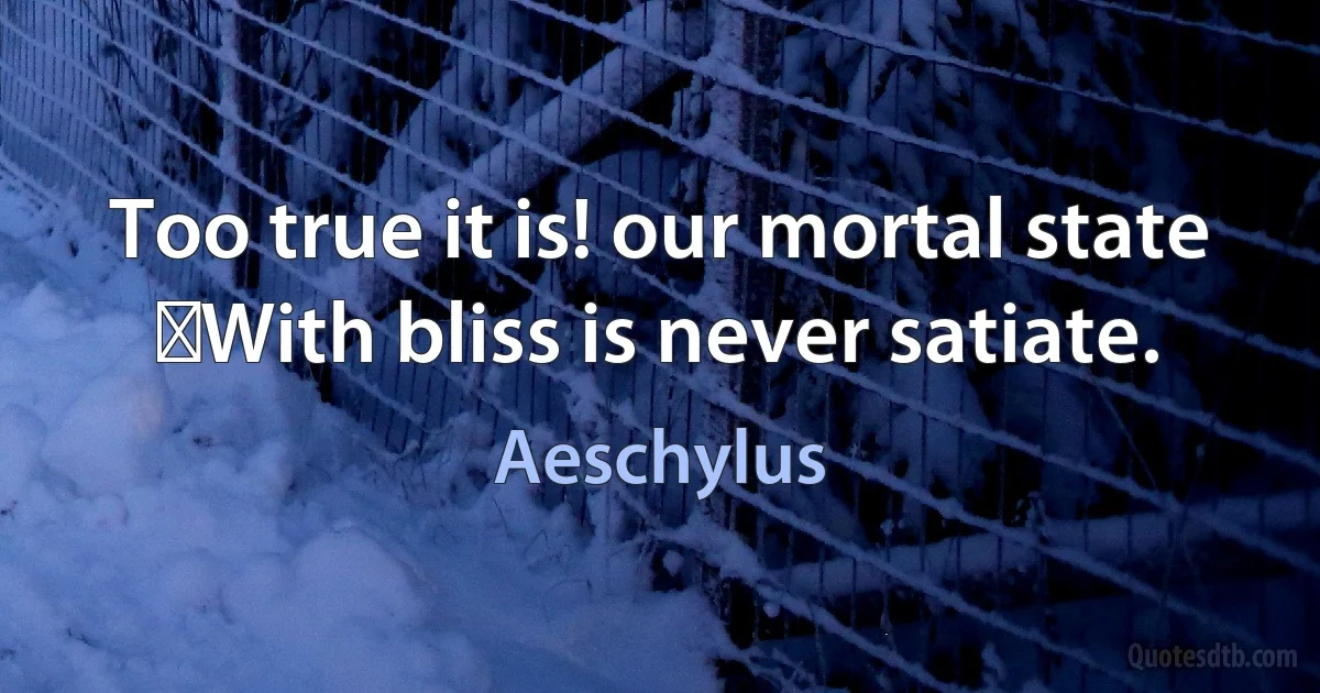 Too true it is! our mortal state
﻿With bliss is never satiate. (Aeschylus)