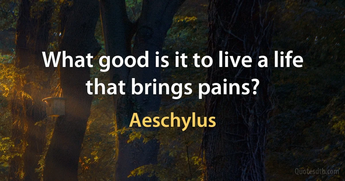 What good is it to live a life that brings pains? (Aeschylus)