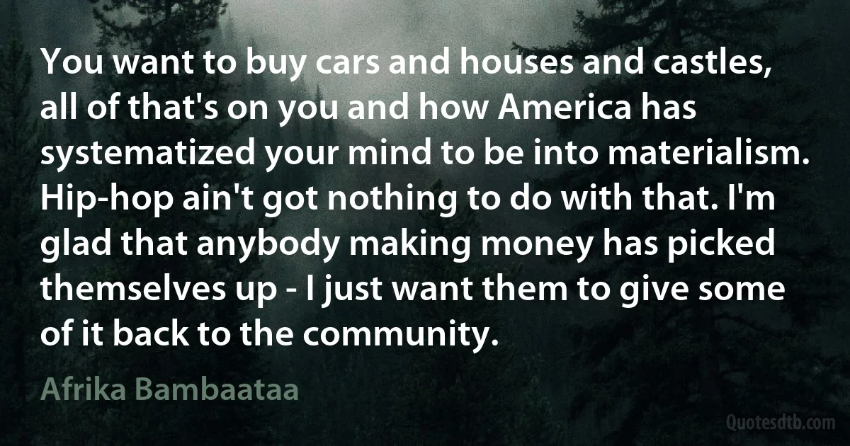 You want to buy cars and houses and castles, all of that's on you and how America has systematized your mind to be into materialism. Hip-hop ain't got nothing to do with that. I'm glad that anybody making money has picked themselves up - I just want them to give some of it back to the community. (Afrika Bambaataa)