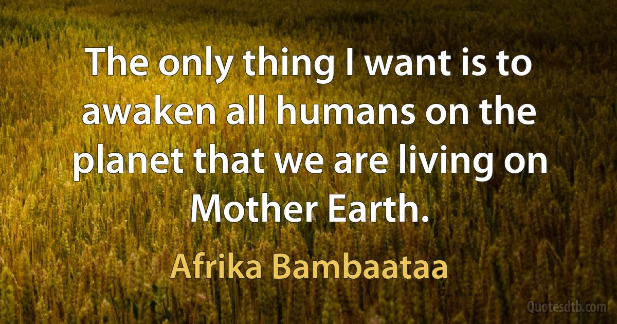 The only thing I want is to awaken all humans on the planet that we are living on Mother Earth. (Afrika Bambaataa)