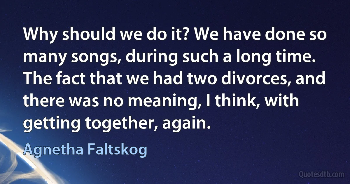 Why should we do it? We have done so many songs, during such a long time. The fact that we had two divorces, and there was no meaning, I think, with getting together, again. (Agnetha Faltskog)