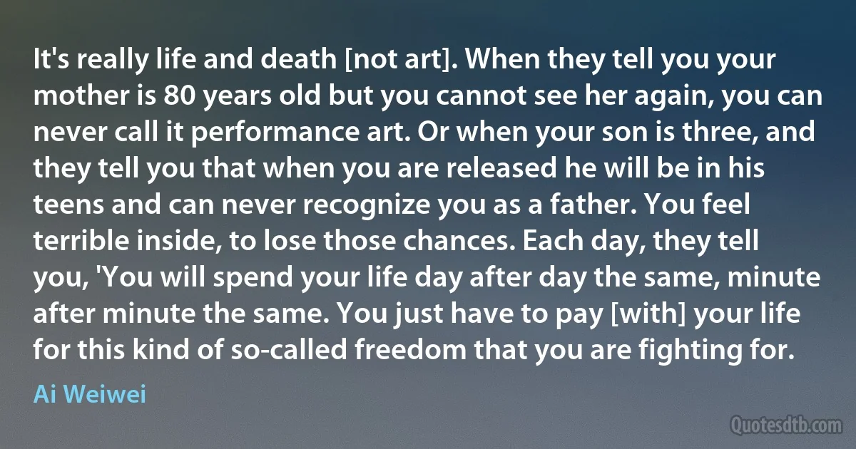 It's really life and death [not art]. When they tell you your mother is 80 years old but you cannot see her again, you can never call it performance art. Or when your son is three, and they tell you that when you are released he will be in his teens and can never recognize you as a father. You feel terrible inside, to lose those chances. Each day, they tell you, 'You will spend your life day after day the same, minute after minute the same. You just have to pay [with] your life for this kind of so-called freedom that you are fighting for. (Ai Weiwei)