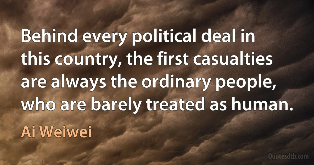 Behind every political deal in this country, the first casualties are always the ordinary people, who are barely treated as human. (Ai Weiwei)