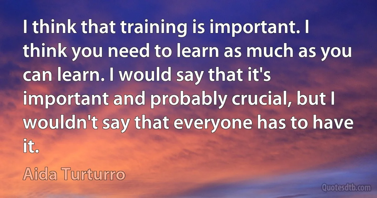 I think that training is important. I think you need to learn as much as you can learn. I would say that it's important and probably crucial, but I wouldn't say that everyone has to have it. (Aida Turturro)