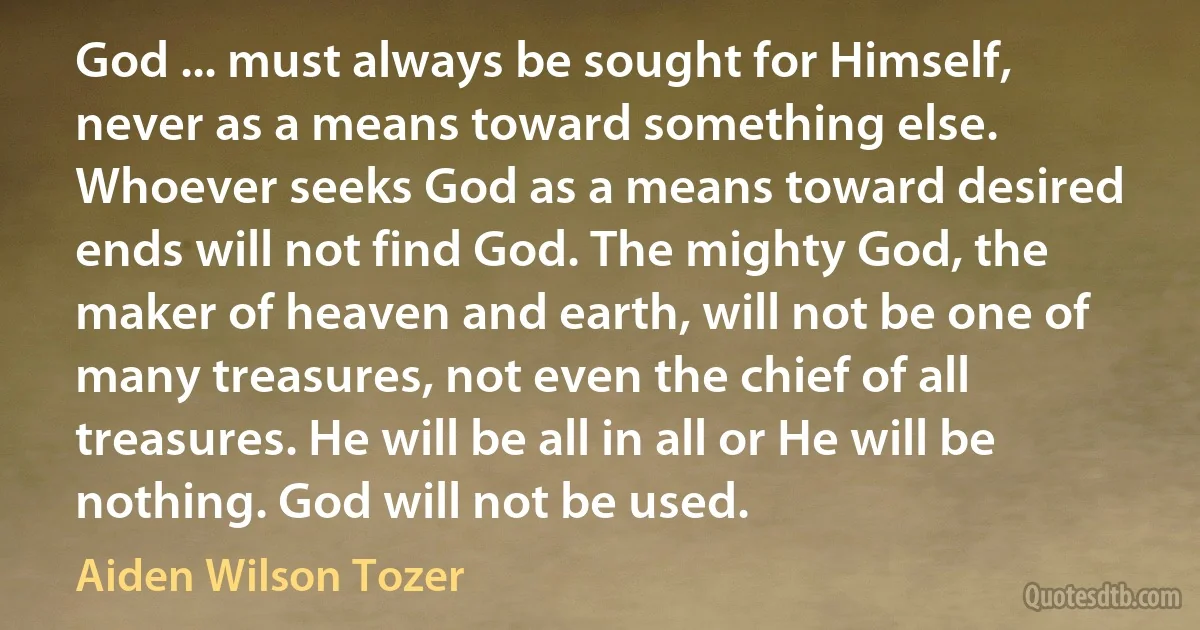 God ... must always be sought for Himself, never as a means toward something else. Whoever seeks God as a means toward desired ends will not find God. The mighty God, the maker of heaven and earth, will not be one of many treasures, not even the chief of all treasures. He will be all in all or He will be nothing. God will not be used. (Aiden Wilson Tozer)