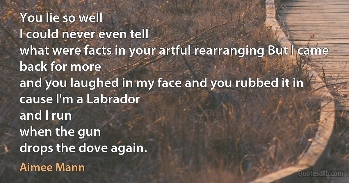 You lie so well
I could never even tell
what were facts in your artful rearranging But I came back for more
and you laughed in my face and you rubbed it in
cause I'm a Labrador
and I run
when the gun
drops the dove again. (Aimee Mann)