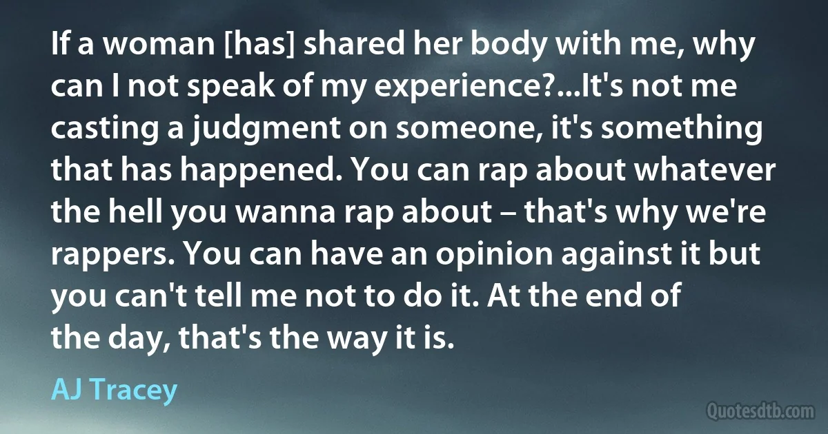 If a woman [has] shared her body with me, why can I not speak of my experience?...It's not me casting a judgment on someone, it's something that has happened. You can rap about whatever the hell you wanna rap about – that's why we're rappers. You can have an opinion against it but you can't tell me not to do it. At the end of the day, that's the way it is. (AJ Tracey)