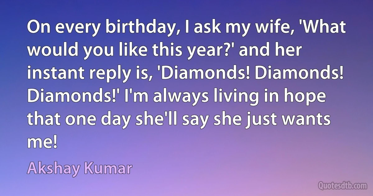 On every birthday, I ask my wife, 'What would you like this year?' and her instant reply is, 'Diamonds! Diamonds! Diamonds!' I'm always living in hope that one day she'll say she just wants me! (Akshay Kumar)