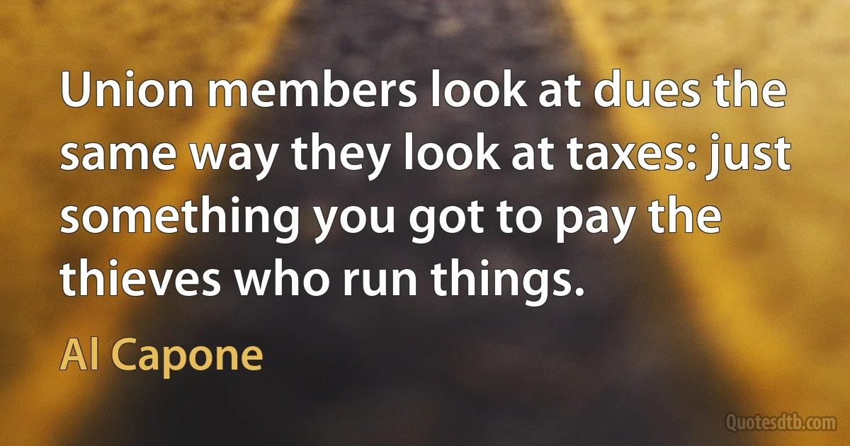 Union members look at dues the same way they look at taxes: just something you got to pay the thieves who run things. (Al Capone)