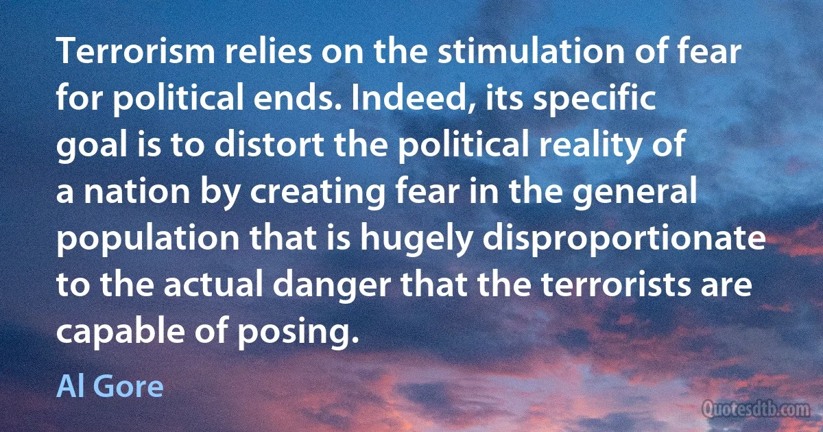 Terrorism relies on the stimulation of fear for political ends. Indeed, its specific goal is to distort the political reality of a nation by creating fear in the general population that is hugely disproportionate to the actual danger that the terrorists are capable of posing. (Al Gore)