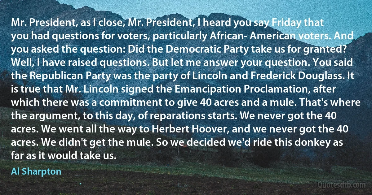 Mr. President, as I close, Mr. President, I heard you say Friday that you had questions for voters, particularly African- American voters. And you asked the question: Did the Democratic Party take us for granted? Well, I have raised questions. But let me answer your question. You said the Republican Party was the party of Lincoln and Frederick Douglass. It is true that Mr. Lincoln signed the Emancipation Proclamation, after which there was a commitment to give 40 acres and a mule. That's where the argument, to this day, of reparations starts. We never got the 40 acres. We went all the way to Herbert Hoover, and we never got the 40 acres. We didn't get the mule. So we decided we'd ride this donkey as far as it would take us. (Al Sharpton)