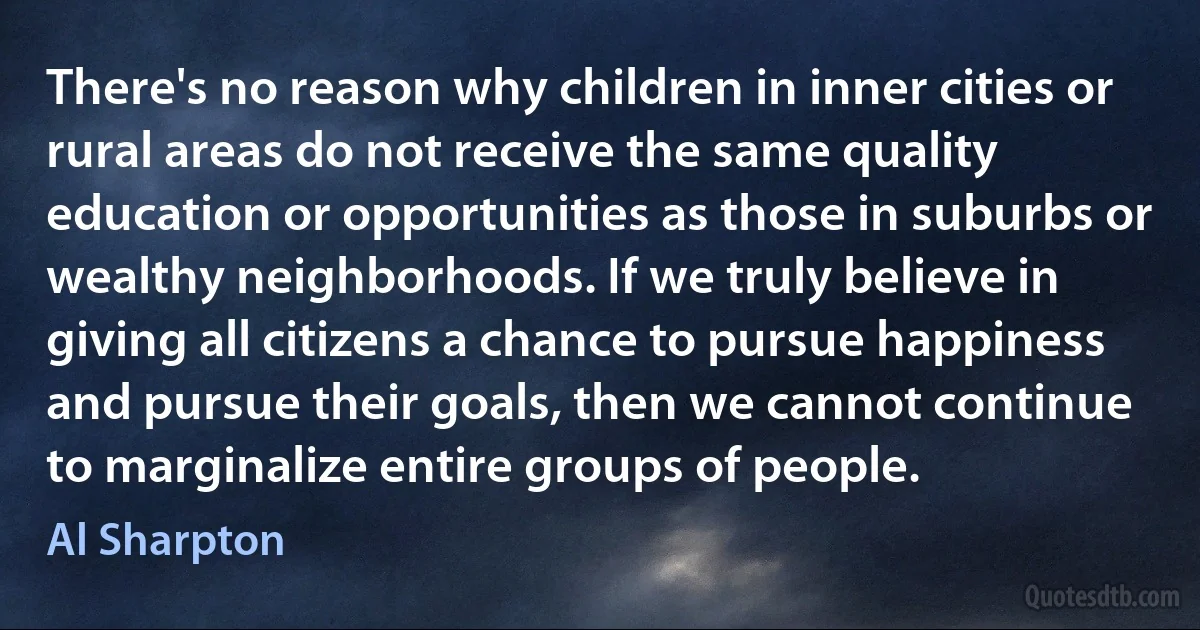 There's no reason why children in inner cities or rural areas do not receive the same quality education or opportunities as those in suburbs or wealthy neighborhoods. If we truly believe in giving all citizens a chance to pursue happiness and pursue their goals, then we cannot continue to marginalize entire groups of people. (Al Sharpton)