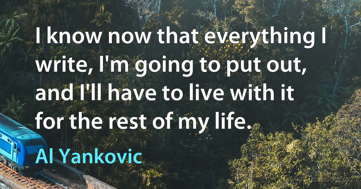 I know now that everything I write, I'm going to put out, and I'll have to live with it for the rest of my life. (Al Yankovic)