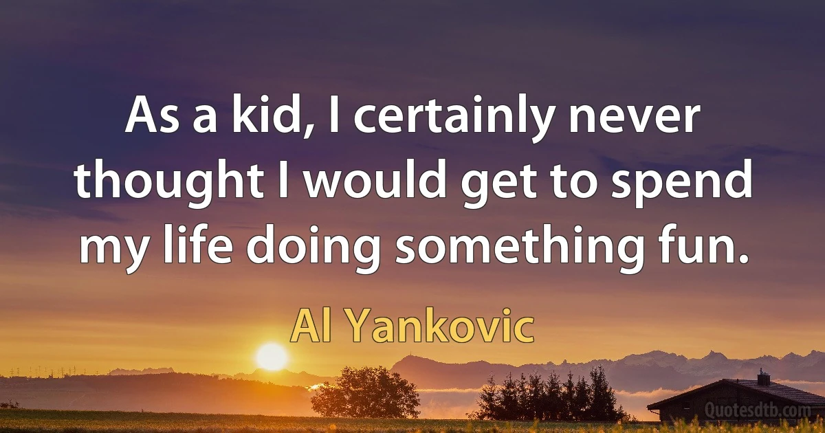 As a kid, I certainly never thought I would get to spend my life doing something fun. (Al Yankovic)