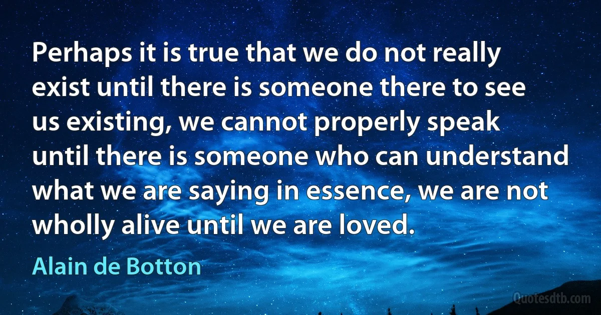 Perhaps it is true that we do not really exist until there is someone there to see us existing, we cannot properly speak until there is someone who can understand what we are saying in essence, we are not wholly alive until we are loved. (Alain de Botton)