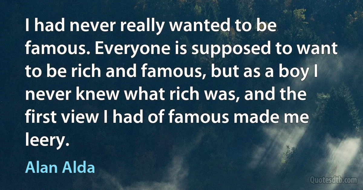 I had never really wanted to be famous. Everyone is supposed to want to be rich and famous, but as a boy I never knew what rich was, and the first view I had of famous made me leery. (Alan Alda)