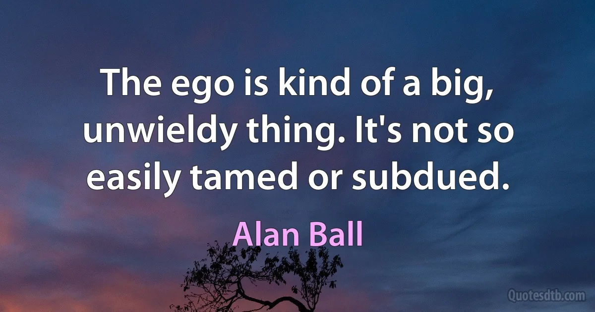 The ego is kind of a big, unwieldy thing. It's not so easily tamed or subdued. (Alan Ball)