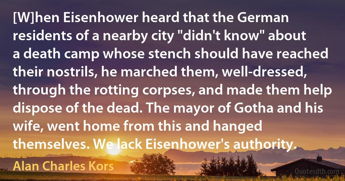 [W]hen Eisenhower heard that the German residents of a nearby city "didn't know" about a death camp whose stench should have reached their nostrils, he marched them, well-dressed, through the rotting corpses, and made them help dispose of the dead. The mayor of Gotha and his wife, went home from this and hanged themselves. We lack Eisenhower's authority. (Alan Charles Kors)