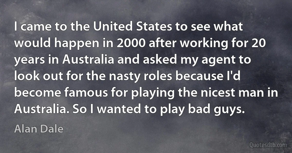 I came to the United States to see what would happen in 2000 after working for 20 years in Australia and asked my agent to look out for the nasty roles because I'd become famous for playing the nicest man in Australia. So I wanted to play bad guys. (Alan Dale)