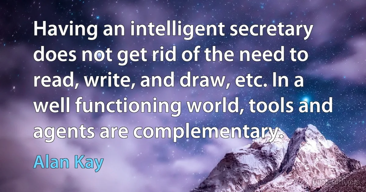 Having an intelligent secretary does not get rid of the need to read, write, and draw, etc. In a well functioning world, tools and agents are complementary. (Alan Kay)