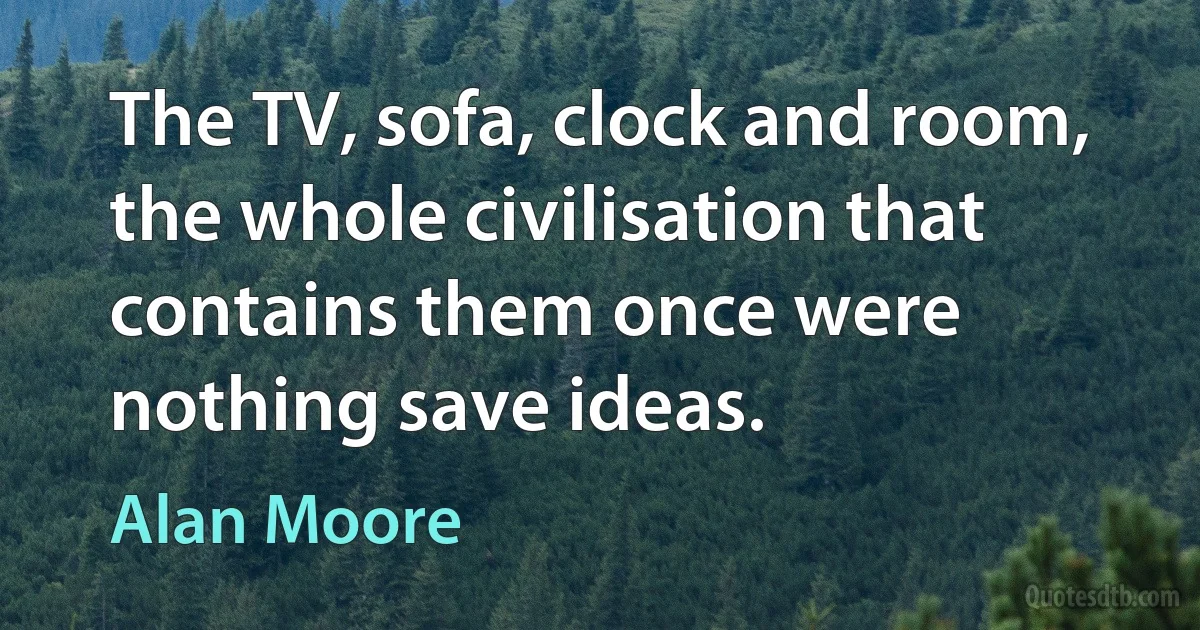 The TV, sofa, clock and room, the whole civilisation that contains them once were nothing save ideas. (Alan Moore)