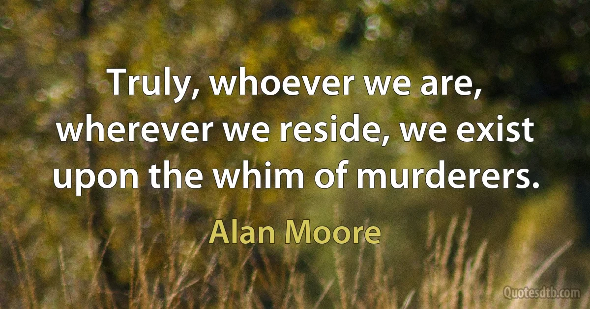 Truly, whoever we are, wherever we reside, we exist upon the whim of murderers. (Alan Moore)