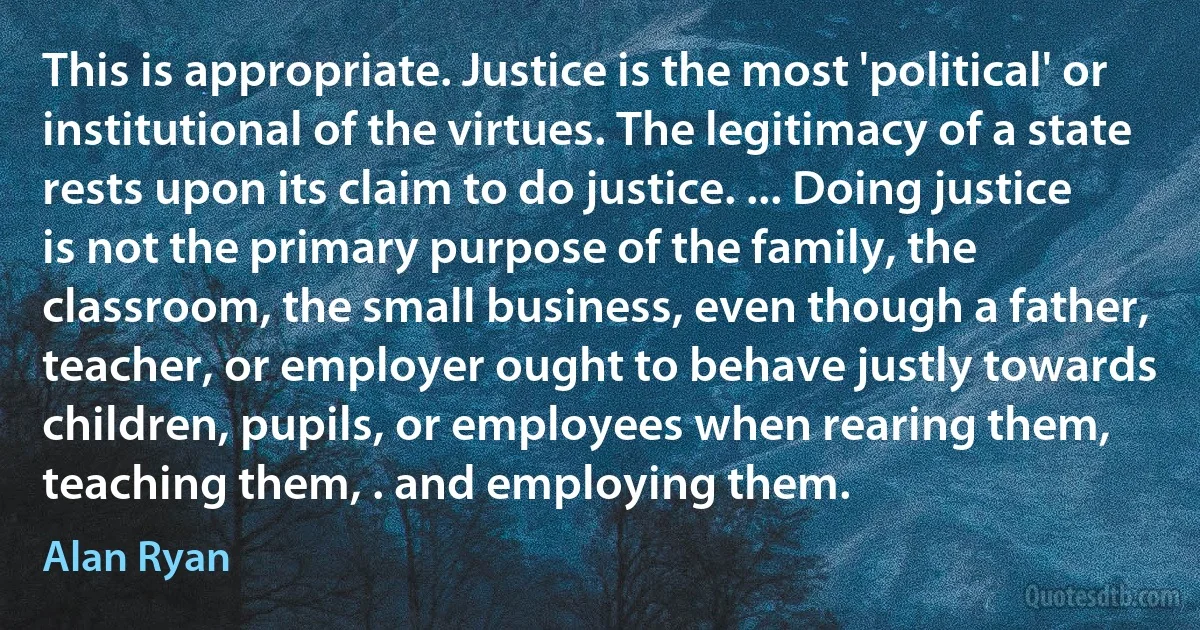 This is appropriate. Justice is the most 'political' or institutional of the virtues. The legitimacy of a state rests upon its claim to do justice. ... Doing justice is not the primary purpose of the family, the classroom, the small business, even though a father, teacher, or employer ought to behave justly towards children, pupils, or employees when rearing them, teaching them, . and employing them. (Alan Ryan)