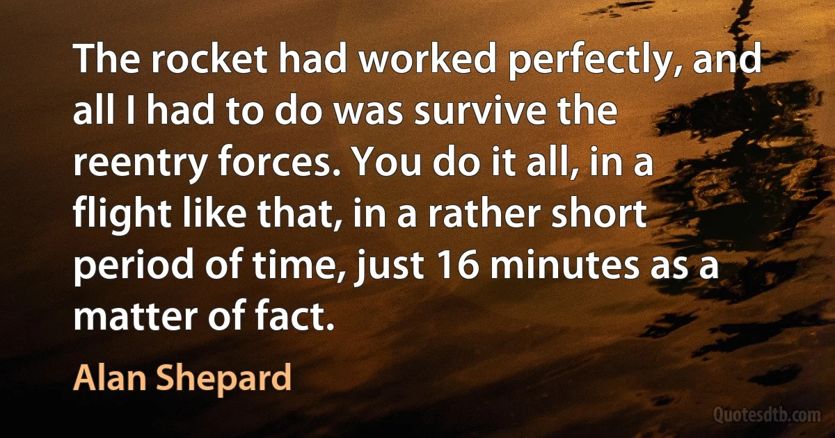 The rocket had worked perfectly, and all I had to do was survive the reentry forces. You do it all, in a flight like that, in a rather short period of time, just 16 minutes as a matter of fact. (Alan Shepard)