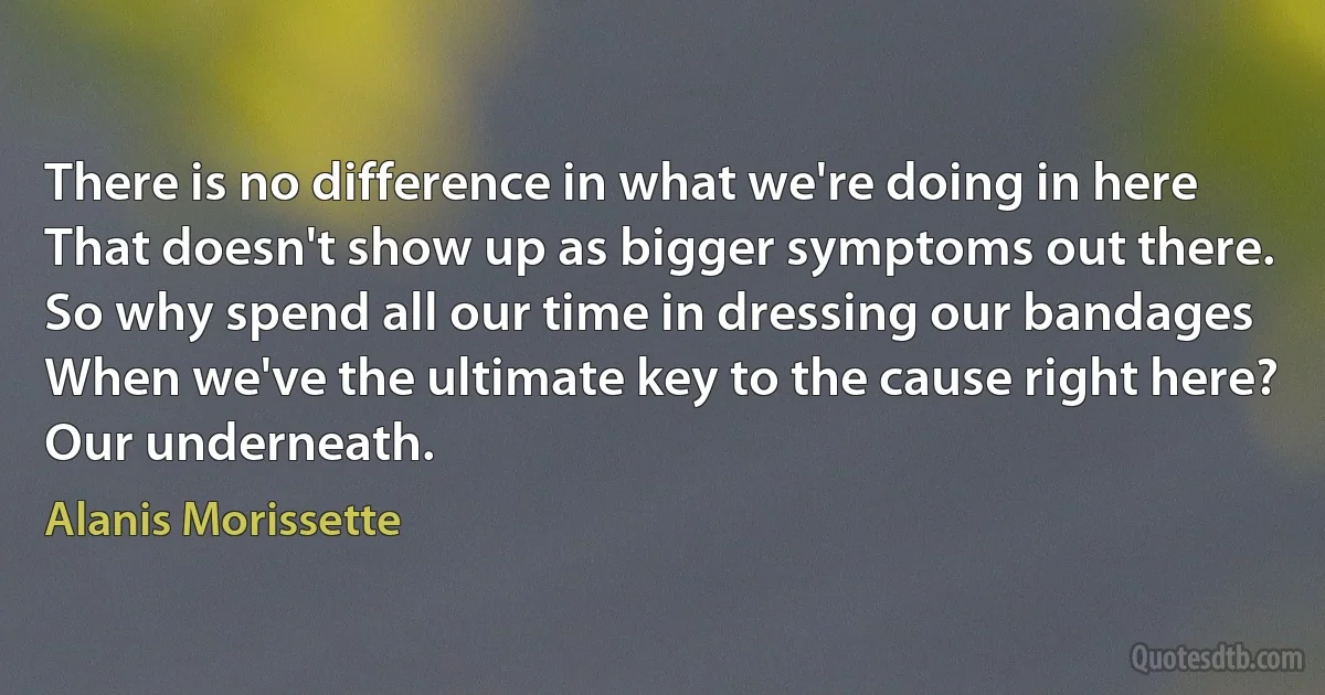 There is no difference in what we're doing in here
That doesn't show up as bigger symptoms out there.
So why spend all our time in dressing our bandages
When we've the ultimate key to the cause right here?
Our underneath. (Alanis Morissette)