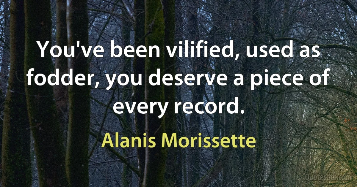 You've been vilified, used as fodder, you deserve a piece of every record. (Alanis Morissette)