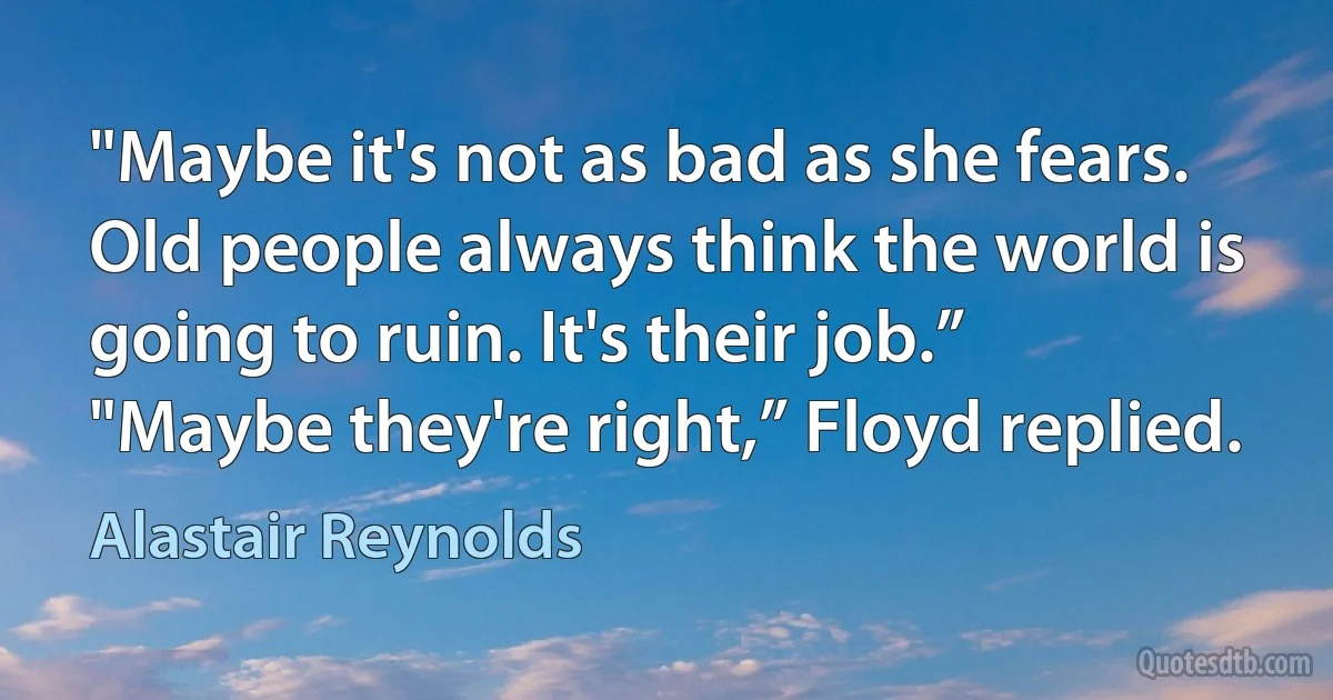 "Maybe it's not as bad as she fears. Old people always think the world is going to ruin. It's their job.”
"Maybe they're right,” Floyd replied. (Alastair Reynolds)