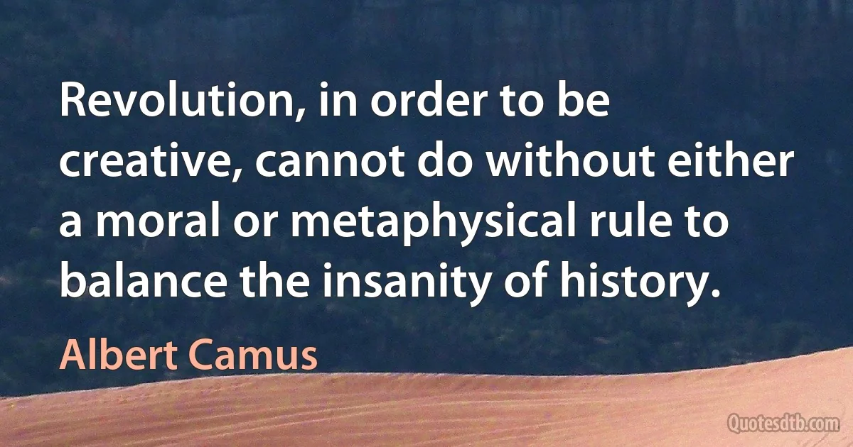 Revolution, in order to be creative, cannot do without either a moral or metaphysical rule to balance the insanity of history. (Albert Camus)