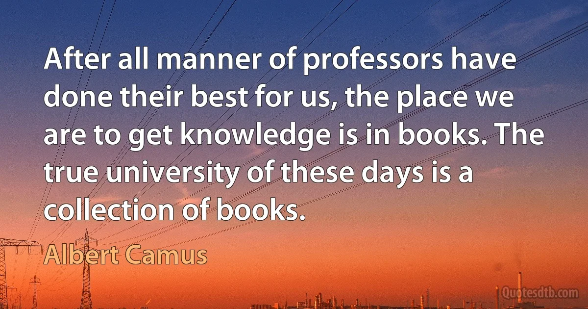 After all manner of professors have done their best for us, the place we are to get knowledge is in books. The true university of these days is a collection of books. (Albert Camus)