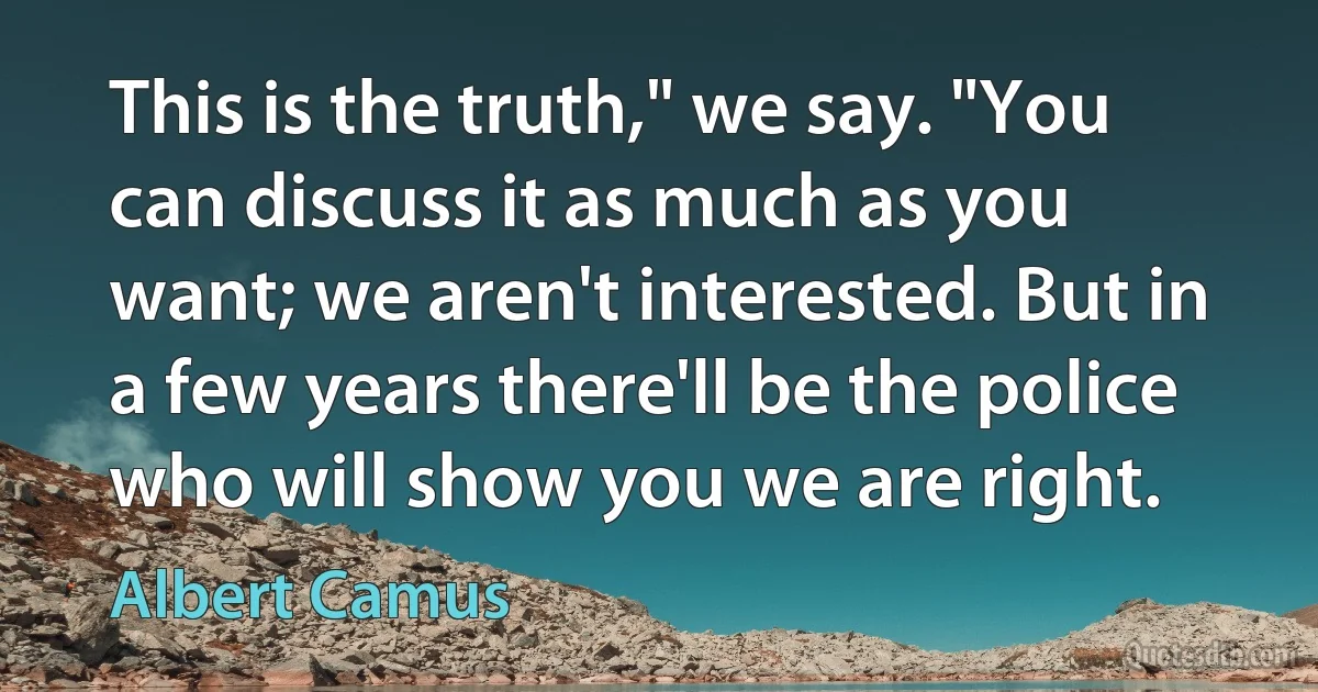 This is the truth," we say. "You can discuss it as much as you want; we aren't interested. But in a few years there'll be the police who will show you we are right. (Albert Camus)