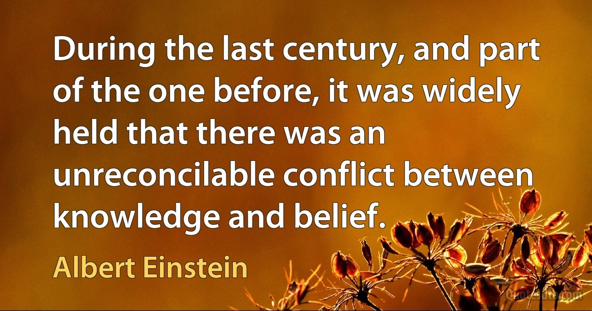 During the last century, and part of the one before, it was widely held that there was an unreconcilable conflict between knowledge and belief. (Albert Einstein)